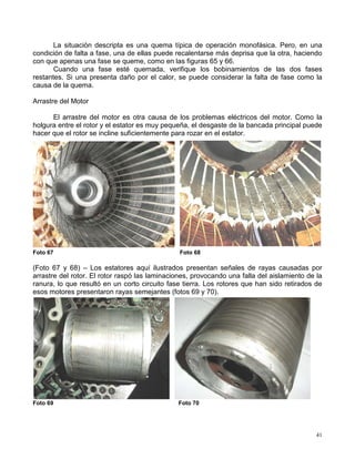 41
La situación descripta es una quema típica de operación monofásica. Pero, en una
condición de falta a fase, una de ellas puede recalentarse más deprisa que la otra, haciendo
con que apenas una fase se queme, como en las figuras 65 y 66.
Cuando una fase esté quemada, verifique los bobinamientos de las dos fases
restantes. Si una presenta daño por el calor, se puede considerar la falta de fase como la
causa de la quema.
Arrastre del Motor
El arrastre del motor es otra causa de los problemas eléctricos del motor. Como la
holgura entre el rotor y el estator es muy pequeña, el desgaste de la bancada principal puede
hacer que el rotor se incline suficientemente para rozar en el estator.
Foto 67 Foto 68
(Foto 67 y 68) – Los estatores aquí ilustrados presentan señales de rayas causadas por
arrastre del rotor. El rotor raspó las laminaciones, provocando una falla del aislamiento de la
ranura, lo que resultó en un corto circuito fase tierra. Los rotores que han sido retirados de
esos motores presentaron rayas semejantes (fotos 69 y 70).
Foto 69 Foto 70
 
