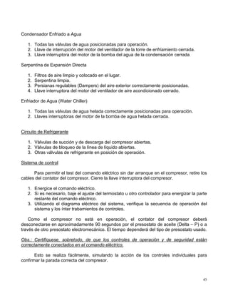 45
Condensador Enfriado a Agua
1. Todas las válvulas de agua posicionadas para operación.
2. Llave de interrupción del motor del ventilador de la torre de enfriamiento cerrada.
3. Llave interruptora del motor de la bomba del agua de la condensación cerrada
Serpentina de Expansión Directa
1. Filtros de aire limpio y colocado en el lugar.
2. Serpentina limpia.
3. Persianas regulables (Dampers) del aire exterior correctamente posicionadas.
4. Llave interruptora del motor del ventilador de aire acondicionado cerrado.
Enfriador de Agua (Water Chiller)
1. Todas las válvulas de agua helada correctamente posicionadas para operación.
2. Llaves interruptoras del motor de la bomba de agua helada cerrada.
Circuito de Refrigerante
1. Válvulas de succión y de descarga del compresor abiertas.
2. Válvulas de bloqueo de la línea de líquido abiertas.
3. Otras válvulas de refrigerante en posición de operación.
Sistema de control
Para permitir el test del comando eléctrico sin dar arranque en el compresor, retire los
cables del contator del compresor. Cierre la llave interruptora del compresor.
1. Energice el comando eléctrico.
2. Si es necesario, baje el ajuste del termostato u otro controlador para energizar la parte
restante del comando eléctrico.
3. Utilizando el diagrama eléctrico del sistema, verifique la secuencia de operación del
sistema y los ínter trabamientos de controles.
Como el compresor no está en operación, el contator del compresor deberá
desconectarse en aproximadamente 90 segundos por el presostato de aceite (Delta – P) o a
través de otro presostato electromecánico. El tiempo dependerá del tipo de presostato usado.
Obs.: Certifíquese, sobretodo, de que los controles de operación y de seguridad están
correctamente conectados en el comando eléctrico.
Esto se realiza fácilmente, simulando la acción de los controles individuales para
confirmar la parada correcta del compresor.
 
