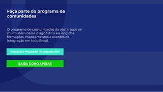 18
Faça parte do programa de
comunidades
O programa de comunidades da abstartups vai
muito além desse diagnóstico ele engloba
formações, mapeamentos e eventos de
integração em todo Brasil.
CONHEÇA O PROGRAMA DE COMUNIDADES
SAIBA COMO APOIAR
 