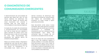 2
demais iniciativas da abstartups esse
documento só existe por causa do apoio
dos líderes de comunidade que
acreditam na nossa missão e fazem
parte ativamente dela.
Esse documento ainda possui muitas
limitações. Não existe garantia completa
de que a visão dos atores aqui envolvidos
representam a totalidade do
ecossistema local nem tampouco que as
recomendações aqui feitas são
suﬁcientes para a criação de um
ecossistema verdadeiramente vibrante.
Mas se ao longo dos anos aprendemos
algo é que não podemos esperar a
solução perfeita e conclusões absolutas.
Esse documento assim como todos os
projetos de comunidades tende a evoluir
e se alterar conforme aprendemos com
os seus resultados e interações dentro da
comunidades e suas lideranças.
O DIAGNÓSTICO DE
COMUNIDADES EMERGENTES
O desenvolvimento de comunidades de
startups pelo Brasil tem sido um dos
macro objetivos da abstartups nos
últimos anos. Apesar de recente esse
nosso movimento tem crescido e
buscado cada vez mais apoiar as
comunidades em seus diversos objetivos.
A criação de um projeto de compreensão
e acompanhamento de comunidades
tem sido ao longo dos ano cogitado e
agora colocado em prática como uma
ferramenta para o líder de comunidade
ter uma visão documentada das
percepções dos agentes dentro do
ambiente empreendedor.
Nessa sua primeira versão o diagnóstico
pretende ser não mais do que o reﬂexo
de visões concatenadas entre os agentes
que atuam no ecossistema e na
comunidade local. Assim como as
 