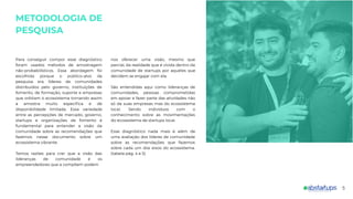 METODOLOGIA DE
PESQUISA
Para conseguir compor esse diagnóstico
foram usados métodos de amostragem
não-probabilísticos. Essa abordagem foi
escolhida porque o público-alvo da
pesquisa era líderes de comunidades
distribuídos pelo governo, instituições de
fomento, de formação, suporte e empresas
que orbitam o ecossistema tornando assim
a amostra muito especíﬁca e de
disponibilidade limitada. Essa variedade
entre as percepções de mercado, governo,
startups e organizações de fomento é
fundamental para entender a visão da
comunidade sobre as recomendações que
fazemos nesse documento sobre um
ecossistema vibrante.
Temos razões para crer que a visão das
lideranças de comunidade e os
empreendedores que a compõem podem
nos oferecer uma visão, mesmo que
parcial, da realidade que é vivida dentro da
comunidade de startups por aqueles que
decidem se engajar com ela.
São entendidas aqui como lideranças de
comunidades, pessoas comprometidas
em apoiar e fazer parte das atividades não
só da suas empresas mas do ecossistema
local. Sendo indivíduos com o
conhecimento sobre as movimentações
do ecossistema de startups local.
Esse diagnóstico nada mais é além de
uma avaliação dos líderes de comunidade
sobre as recomendações que fazemos
sobre cada um dos eixos do ecossistema.
(tabela pág. 4 e 5)
5
 