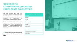 QUEM SÃO AS
COMUNIDADES QUE FAZEM
PARTE DESSE DIAGNÓSTICO
Não nos propomos aqui fazer uma
diagnóstico de todas as cidades do sul do
Brasil. Participaram dessa pesquisa inicial
apenas as comunidades que também se
engajaram no mapeamento de
comunidades emergentes do sul de 2019.
Das 15 comunidades que participaram do
mapeamento citado acima, apenas 8
atingiram uma amostra de respondentes
válida para o diagnóstico e por isso nem
todas se encontram representadas nesse
documento.
>>> Para conhecer o mapeamento de
comunidades da abstartups acesse
aqui.
As cidades que fizeram participaram da
pesquisa
Curitiba
Joinville
Porto Alegre
Maringá
Caxias do Sul
Lajeado
Balneário Camboriú e Região
Santa Maria
6
 
