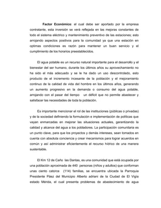 Factor Económico: el cual debe ser aportado por la empresa
contratante, esta inversión se verá reflejada en las mejoras constantes de
todo el sistema eléctrico y mantenimiento preventivo de las estaciones; esto
arrojando aspectos positivos para la comunidad ya que una estación en
optimas condiciones es razón para mantener un buen servicio y el
cumplimiento de los horarios preestablecidos.


     El agua potable es un recurso natural importante para el desarrollo y el
bienestar del ser humano, durante los últimos años su aprovechamiento no
ha sido el más adecuado y se le ha dado un uso descontrolado, esto
producto de el incremento incesante de la población y el mejoramiento
continuo de la calidad de vida del hombre en los últimos años, generando
un aumento progresivo en la demanda o consumo del agua potable,
arrojando con el pasar del tiempo     un déficit que no permite abastecer y
satisfacer las necesidades de toda la población.


     Es importante mencionar el rol de las instituciones (públicas o privadas)
y de la sociedad definiendo la formulación e implementación de políticas que
vayan enmarcadas en mejorar las situaciones actuales, garantizando la
calidad y alcance del agua a los pobladores. La participación comunitaria es
un punto clave, para que los proyectos y demás intereses, sean tomados en
cuenta con absoluta conciencia y crear mecanismos para lograr acuerdos en
común y así administrar eficientemente el recurso hídrico de una manera
sustentable.


     El Km 12 de Caño las Dantas, es una comunidad que está ocupada por
una población aproximada de 440 personas (niños y adultos) que conforman
unas ciento catorce    (114) familias, se encuentra ubicada la Parroquia
Presidente Páez del Municipio Alberto adriani de la Ciudad de El Vigía
estado Mérida, el cual presenta problemas de abastecimiento de agua
 