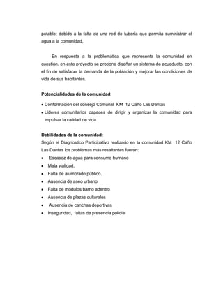 potable; debido a la falta de una red de tubería que permita suministrar el
agua a la comunidad.


     En respuesta a la problemática que representa la comunidad en
cuestión, en este proyecto se propone diseñar un sistema de acueducto, con
el fin de satisfacer la demanda de la población y mejorar las condiciones de
vida de sus habitantes.


Potencialidades de la comunidad:

 Conformación del consejo Comunal KM 12 Caño Las Dantas
 Líderes comunitarios capaces de dirigir y organizar la comunidad para
 impulsar la calidad de vida.


Debilidades de la comunidad:
Según el Diagnostico Participativo realizado en la comunidad KM 12 Caño
Las Dantas los problemas más resaltantes fueron:
    Escasez de agua para consumo humano
   Mala vialidad.
   Falta de alumbrado público.
   Ausencia de aseo urbano
   Falta de módulos barrio adentro
   Ausencia de plazas culturales
    Ausencia de canchas deportivas
   Inseguridad, faltas de presencia policial
 