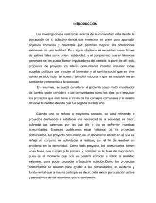 INTRODUCCIÓN


     Las investigaciones realizadas acerca de la comunidad vista desde la
percepción de lo colectivo donde sus miembros se unen para apuntalar
objetivos comunes y concretos que permitan mejorar las condiciones
existentes de una realidad. Para lograr objetivos se necesitan bases firmes
de valores tales como unión, solidaridad, y el compromiso que en términos
generales se les puede llamar impulsadores del cambio. A partir de allí esta
propuesta de proyecto los lideres comunitarios intentan impulsar todas
aquellas políticas que ayuden al bienestar y al cambio social que se vine
dando en todo lugar de nuestro territorio nacional y que se traducen en un
sentido de pertenencia a la sociedad.
      En resumen, se puede considerar el gobierno como motor impulsador
de cambio quien considera a las comunidades como los ejes para impulsar
los proyectos que este tiene a través de los consejos comunales y al mismo
devolver la calidad de vida que fue negada durante año.


     Cuando uno se refiere a proyectos sociales, se está refiriendo a
proyectos destinados a satisfacer una necesidad de la sociedad, es decir,
solventar las carencias por las que día a día se enfrentan nuestras
comunidades. Entonces pudiéramos estar hablando de los proyectos
comunitarios. Un proyecto comunitario es un documento escrito en el que se
refleja un conjunto de actividades a realizar, con el fin de resolver un
problema en la comunidad. Como todo proyecto, los comunitarios tienen
unas fases que cumplir y la primera y principal es la fase de diagnóstico,
pues es el momento que nos va permitir conocer a fondo la realidad
existente, para poder proceder a buscarle solución.Como los proyectos
comunitarios se realizan para ayudar a las comunidades, es evidente y
fundamental que la misma participe, es decir, debe existir participación activa
y protagónica de los miembros que la conforman.
 