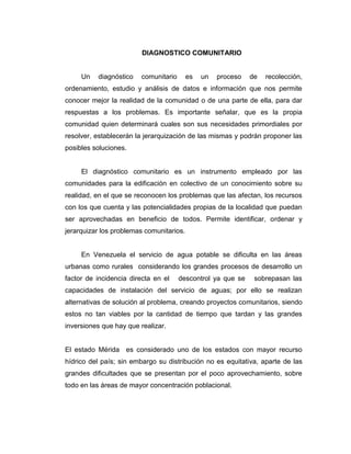 DIAGNOSTICO COMUNITARIO


     Un   diagnóstico   comunitario       es   un   proceso   de   recolección,
ordenamiento, estudio y análisis de datos e información que nos permite
conocer mejor la realidad de la comunidad o de una parte de ella, para dar
respuestas a los problemas. Es importante señalar, que es la propia
comunidad quien determinará cuales son sus necesidades primordiales por
resolver, establecerán la jerarquización de las mismas y podrán proponer las
posibles soluciones.


     El diagnóstico comunitario es un instrumento empleado por las
comunidades para la edificación en colectivo de un conocimiento sobre su
realidad, en el que se reconocen los problemas que las afectan, los recursos
con los que cuenta y las potencialidades propias de la localidad que puedan
ser aprovechadas en beneficio de todos. Permite identificar, ordenar y
jerarquizar los problemas comunitarios.


     En Venezuela el servicio de agua potable se dificulta en las áreas
urbanas como rurales considerando los grandes procesos de desarrollo un
factor de incidencia directa en el    descontrol ya que se     sobrepasan las
capacidades de instalación del servicio de aguas; por ello se realizan
alternativas de solución al problema, creando proyectos comunitarios, siendo
estos no tan viables por la cantidad de tiempo que tardan y las grandes
inversiones que hay que realizar.


El estado Mérida es considerado uno de los estados con mayor recurso
hídrico del país; sin embargo su distribución no es equitativa, aparte de las
grandes dificultades que se presentan por el poco aprovechamiento, sobre
todo en las áreas de mayor concentración poblacional.
 