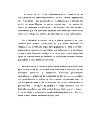 La localidad de Caño Danta , se encuentra ubicado en el Km 12 , el
cual cuenta con una densidad poblacional      de 114 familias representado
por 440 personas , que diariamente se ven afectadas por la carencia del
servicio de aguas blancas, ya que no cuentan con                un sistema de
distribución adecuado y el existente no se encuentra en buen estado y
considerando que esta comunidad dependen como todos los sectores de la
zona del sur de lago a un sistemas de rebombeo para lo cual se le asignan


     En la actualidad la escasez de agua potable representa un grave
problema para muchas comunidades, ya que impide satisfacer sus
necesidades. El problema se origina como producto de los altos consumos y
abastecimientos inciertos; lo cual reflejan una deficiencia en la distribución
del vital líquido. Esta carencia obliga a los habitantes a obtener el preciado
líquido de cualquier forma, no previendo las condiciones mínimas sanitarias
que protejan la salud de los consumidores.


     Actualmente estos habitantes presentan el problema de suministro de
agua potable por la red, por lo que se le imposibilita la realización de sus
actividades   domesticas     y   necesidades      habituales;    generándoles
incomodidades y problemas de insalubridad es por ello que se considera
importante Mantener un sistema de distribución en optimas condiciones, ya
que nos permite tener a las comunidades en normal funcionamiento y
garantizándole     un liquido de calidad y a tiempo generando esto un
desarrollo sustentable, para cada unos de los que hacen vida en el sector y
lo cual se reflejaría en beneficios no solo de los beneficiados sino de todos,
ya que el logro de unos es beneficioso para todos.
 