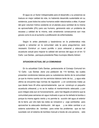 El agua es un factor indispensable para el desarrollo y su presencia se
traduce en mejor calidad de vida, no habiendo desarrollo sustentable sin su
existencia, pues todos los actos humanos están relacionados a ellas. A pesar
del gran volumen hídrico existente en el planeta poca cantidad de la misma
es aprovechable (2%) para uso humano, generando esto un problema de
escasez y calidad de la misma, esto arrastrando consecuencia aun mas
graves como lo es el aumento o proliferación de enfermedades.


     Según lo antes planteado y basándonos en la problemática más
urgente a solventar en la comunidad vale la pena preguntarnos: será
necesario Construir un nuevo puntillo o pozo artesanal y adecuar el
acueducto actual para mejorar la calidad del servicio del agua en el km 12
Caño Las Dantas , parroquia presidente Páez municipio Alberto Adriani


     SITUACION ACTUAL DE LA COMUNIDAD


     En la actualidad Caño Dantas ,perteneciente al Consejo Comunal km
12 Caño    Las Dantas ,tiene una población de 114 familias, las cuales
presentan condiciones básicas para su subsistencia dentro de la comunidad
ya que la misma cuenta con los servicios básicos tanto de luz, , y agua esta
última se encuentra bajo normas de regulación y en condiciones malas ya
que desde hace 45 años aproximadamente que se construyo un pequeño
acueducto artesanal, y no se le realiza el mantenimiento adecuado, y por
puro milagro esta aun en funcionamiento , pero han llegado al extremo que la
comunidad pasa semanas sin agua motivado a que se ha dañado la bomba o
porque la misma agarra viento y no permite la succión del agua al exterior
de la tierra .por otro lado las redes se rompieron y urge cambiarlas para
aprovechar la adecuada distribución del agua       y se debe cambiar a un
sistema automático de    bombeo    para evitar los problemas    que se han
suscitado con el sistema de bombeo manual a través de una persona , esto
 