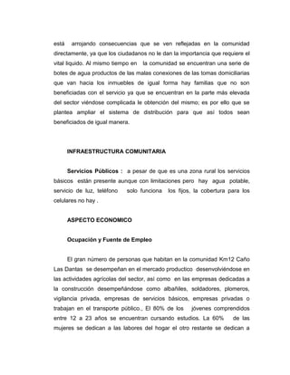 está    arrojando consecuencias que se ven reflejadas en la comunidad
directamente, ya que los ciudadanos no le dan la importancia que requiere el
vital liquido. Al mismo tiempo en   la comunidad se encuentran una serie de
botes de agua productos de las malas conexiones de las tomas domiciliarias
que van hacia los inmuebles de igual forma hay familias que no son
beneficiadas con el servicio ya que se encuentran en la parte más elevada
del sector viéndose complicada le obtención del mismo; es por ello que se
plantea ampliar el sistema de distribución para que así todos sean
beneficiados de igual manera.




       INFRAESTRUCTURA COMUNITARIA


       Servicios Públicos : a pesar de que es una zona rural los servicios
básicos están presente aunque con limitaciones pero hay agua potable,
servicio de luz, teléfono    solo funciona   los fijos, la cobertura para los
celulares no hay .


       ASPECTO ECONOMICO


       Ocupación y Fuente de Empleo


       El gran número de personas que habitan en la comunidad Km12 Caño
Las Dantas se desempeñan en el mercado productico desenvolviéndose en
las actividades agrícolas del sector, así como en las empresas dedicadas a
la construcción desempeñándose como albañiles, soldadores, plomeros,
vigilancia privada, empresas de servicios básicos, empresas privadas o
trabajan en el transporte público., El 80% de los     jóvenes comprendidos
entre 12 a 23 años se encuentran cursando estudios. La 60%            de las
mujeres se dedican a las labores del hogar el otro restante se dedican a
 