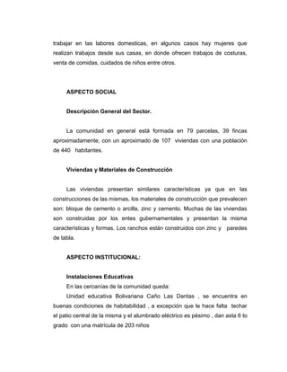 trabajar en las labores domesticas, en algunos casos hay mujeres que
realizan trabajos desde sus casas, en donde ofrecen trabajos de costuras,
venta de comidas, cuidados de niños entre otros.




     ASPECTO SOCIAL


     Descripción General del Sector.


     La comunidad en general está formada en 79 parcelas, 39 fincas
aproximadamente, con un aproximado de 107 viviendas con una población
de 440 habitantes.


     Viviendas y Materiales de Construcción


     Las viviendas presentan similares características ya que en las
construcciones de las mismas, los materiales de construcción que prevalecen
son: bloque de cemento o arcilla, zinc y cemento. Muchas de las viviendas
son construidas por los entes gubernamentales y presentan la misma
características y formas. Los ranchos están construidos con zinc y paredes
de tabla.


     ASPECTO INSTITUCIONAL:


     Instalaciones Educativas
     En las cercanías de la comunidad queda:
     Unidad educativa Bolivariana Caño Las Dantas , se encuentra en
buenas condiciones de habitabilidad , a excepción que le hace falta techar
el patio central de la misma y el alumbrado eléctrico es pésimo , dan asta 6 to
grado con una matrícula de 203 niños
 