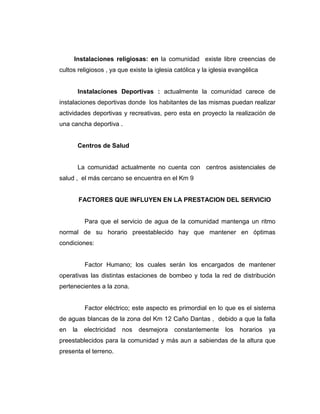 Instalaciones religiosas: en la comunidad existe libre creencias de
cultos religiosos , ya que existe la iglesia católica y la iglesia evangélica


          Instalaciones Deportivas : actualmente la comunidad carece de
instalaciones deportivas donde los habitantes de las mismas puedan realizar
actividades deportivas y recreativas, pero esta en proyecto la realización de
una cancha deportiva .


          Centros de Salud


          La comunidad actualmente no cuenta con centros asistenciales de
salud , el más cercano se encuentra en el Km 9


          FACTORES QUE INFLUYEN EN LA PRESTACION DEL SERVICIO


            Para que el servicio de agua de la comunidad mantenga un ritmo
normal de su horario preestablecido hay que mantener en óptimas
condiciones:


            Factor Humano; los cuales serán los encargados de mantener
operativas las distintas estaciones de bombeo y toda la red de distribución
pertenecientes a la zona.


            Factor eléctrico; este aspecto es primordial en lo que es el sistema
de aguas blancas de la zona del Km 12 Caño Dantas , debido a que la falla
en   la     electricidad   nos   desmejora   constantemente     los   horarios   ya
preestablecidos para la comunidad y más aun a sabiendas de la altura que
presenta el terreno.
 
