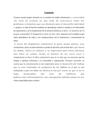 Conclusión

Conocer nuestra propia situación no es cuestión de simple información o c u r i o s i d a d
.Se      trata    de   avanzar     en    una     toma     de    conciencia        sobre     los
problemas y elementos que son obstáculo para el desarrollo individual
o grupal y se trata de hacerlo mediante un aprendizaje colectivo, basado en el intercambio
de experiencias y en la recuperación de la memoria histórica, es decir, la memoria de la
propia comunidad. El diagnóstico tiene un alto valo r educativo en la medida en que
todos aprendamos de todos y nos enriquezcamos con la experiencia y conocimiento de
todos.
A través del diagnóstico comunitario la gente misma analiza, saca
conclusiones, ejerce en todo momento su poder de decisión, está al tanto del o q u e h a c e n
los demás, ofrece su esfuerzo y su experiencia para llevar a d e l a n t e
una labor en común, donde en muchos de los casos nace o
simplemente se hace el líder comunitario que no es más que esa persona que los
dirigirá y aportara soluciones a la comunidad u organización. Siempre teniendo en
cuenta que la comunicación es tan importante p a r a e l d e s a r r o l l o d e l t r a b a j o
q u e s e e s t é r e a l i z a n d o e n c u a l q u i e r a d e l o s ámbitos en el que se esté
trabajando y para eso deber ser efectiva al cien p o r c i e n t o ya q u e s i n o l o
logra            desencadena          una        serie         de      conflictos           que
pudiese traer enfrentamientos, por consiguiente debemos poner en uso
ciertas capacidades para evitarlos.
 