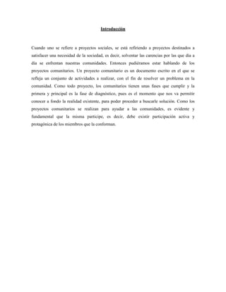 Introducción



Cuando uno se refiere a proyectos sociales, se está refiriendo a proyectos destinados a
satisfacer una necesidad de la sociedad, es decir, solventar las carencias por las que día a
día se enfrentan nuestras comunidades. Entonces pudiéramos estar hablando de los
proyectos comunitarios. Un proyecto comunitario es un documento escrito en el que se
refleja un conjunto de actividades a realizar, con el fin de resolver un problema en la
comunidad. Como todo proyecto, los comunitarios tienen unas fases que cumplir y la
primera y principal es la fase de diagnóstico, pues es el momento que nos va permitir
conocer a fondo la realidad existente, para poder proceder a buscarle solución. Como los
proyectos comunitarios se realizan para ayudar a las comunidades, es evidente y
fundamental que la misma participe, es decir, debe existir participación activa y
protagónica de los miembros que la conforman.
 