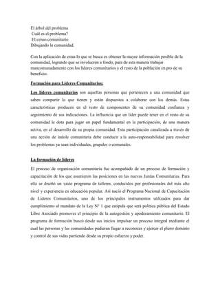 El árbol del problema
Cuál es el problema?
El censo comunitario
Dibujando la comunidad.

Con la aplicación de estas lo que se busca es obtener la mayor información posible de la
comunidad, logrando que se involucren a fondo, para de esta manera trabajar
mancomunadamente con los líderes comunitarios y el resto de la población en pro de su
beneficio.

Formación para Líderes Comunitarios:

Los líderes comunitarios son aquellas personas que pertenecen a una comunidad que
saben compartir lo que tienen y están dispuestos a colaborar con los demás. Estas
características producen en el resto de componentes de su comunidad confianza y
seguimiento de sus indicaciones. La influencia que un líder puede tener en el resto de su
comunidad le dota para jugar un papel fundamental en la participación, de una manera
activa, en el desarrollo de su propia comunidad. Esta participación canalizada a través de
una acción de índole comunitaria debe conducir a la auto-responsabilidad para resolver
los problemas ya sean individuales, grupales o comunales.


La formación de líderes

El proceso de organización comunitaria fue acompañado de un proceso de formación y
capacitación de los que asumieron las posiciones en las nuevas Juntas Comunitarias. Para
ello se diseñó un vasto programa de talleres, conducidos por profesionales del más alto
nivel y experiencia en educación popular. Así nació el Programa Nacional de Capacitación
de Líderes Comunitarios, uno de los principales instrumentos utilizados para dar
cumplimiento al mandato de la Ley N° 1 que estipula que será política pública del Estado
Libre Asociado promover el principio de la autogestión y apoderamiento comunitario. El
programa de formación buscó desde sus inicios impulsar un proceso integral mediante el
cual las personas y las comunidades pudieran llegar a reconocer y ejercer el pleno dominio
y control de sus vidas partiendo desde su propio esfuerzo y poder.
 
