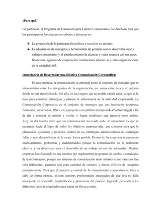 ¿Para qué?

En particular, el Programa de Formación para Líderes Comunitarios fue diseñado para que
los participantes fortalezcan sus saberes y destrezas en:

       La promoción de la participación política y social en su entorno.
       La adquisición de conceptos y herramientas de gerencia social, desarrollo local y
       trabajo comunitario; y el establecimiento de alianzas y redes sociales con sus pares,
       financistas, agencias de cooperación, instituciones educativas y otras organizaciones
       de la sociedad civil.

Importancia de Desarrollar una Efectiva Comunicación Corporativa:

       En una empresa, la comunicación se entiende como el conjunto de mensajes que se
intercambian entre los integrantes de la organización, así como entre ésta y el entorno
donde se esté desarrollando. Sin ella, es casi seguro que no podría existir nada, ya que es la
base para construir estrategias y planear la subsistencia de la actividad empresarial. La
Comunicación Corporativa es el conjunto de mensajes que una institución (empresa,
fundación, universidad, ONG, etc.) proyecta a un público determinado (Público/target) a fin
de dar a conocer su misión y visión, y lograr establecer una empatía entre ambos.
Hoy en día resulta claro que sin comunicación no existe nada, lo importante es que se
encamine hacia el logro de todos los objetivos empresariales: que colabore para que la
planeación, ejecución y posterior control de las estrategias administrativas no contengan
fallas y sean desarrolladas de la mejor forma posible. Dentro de las empresas se presentan
inconvenientes, problemas y malentendidos porque la comunicación no es realmente
efectiva y las directrices para el desarrollo de un trabajo no son las adecuadas. Muchas
empresas han fracasado en sus intentos por implementar programas de cambio o estrategias
de transformación, porque sus sistemas de comunicación tanto internos como externos han
sido deficientes, gastando una gran cantidad de esfuerzo y dinero difíciles de recuperar
posteriormente. Para que el proceso y control de la comunicación corporativa se lleve a
cabo de forma exitosa, existen asesores profesionales encargados de que ésta no falle
manejando el desarrollo, implantación y planeación del proceso, logrando persuadir a los
diferentes tipos de empleados para lograr un fin en común.
 