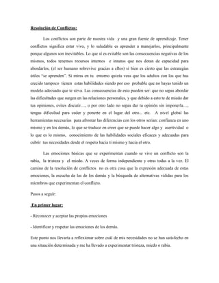 Resolución de Conflictos:

       Los conflictos son parte de nuestra vida y una gran fuente de aprendizaje. Tener
conflictos significa estar vivo, y lo saludable es aprender a manejarlos, principalmente
porque algunos son inevitables. Lo que sí es evitable son las consecuencias negativas de los
mismos, todos tenemos recursos internos e innatos que nos dotan de capacidad para
abordarlos, (el ser humano sobrevive gracias a ellos) si bien es cierto que las estrategias
útiles “se aprenden”. Si miras en tu entorno quizás veas que los adultos con los que has
crecido tampoco tienen estas habilidades siendo por eso probable que no hayas tenido un
modelo adecuado que te sirva. Las consecuencias de esto pueden ser: que no sepas abordar
las dificultades que surgen en las relaciones personales, y que debido a esto te de miedo dar
tus opiniones, evites discutir…, o por otro lado no sepas dar tu opinión sin imponerla…,
tengas dificultad para ceder y ponerte en el lugar del otro... etc. A nivel global las
herramientas necesarias para afrontar las diferencias con los otros serian: confianza en uno
mismo y en los demás, lo que se traduce en creer que se puede hacer algo y asertividad o
lo que es lo mismo, conocimiento de las habilidades sociales eficaces y adecuadas para
cubrir tus necesidades desde el respeto hacia ti mismo y hacia el otro.

       Las emociones básicas que se experimentan cuando se vive un conflicto son la
rabia, la tristeza y el miedo. A veces de forma independiente y otras todas a la vez. El
camino de la resolución de conflictos no es otra cosa que la expresión adecuada de estas
emociones, la escucha de las de los demás y la búsqueda de alternativas válidas para los
miembros que experimentan el conflicto.

Pasos a seguir:

En primer lugar:

- Reconocer y aceptar las propias emociones

- Identificar y respetar las emociones de los demás.

Este punto nos llevaría a reflexionar sobre cuál de mis necesidades no se han satisfecho en
una situación determinada y me ha llevado a experimentar tristeza, miedo o rabia.
 