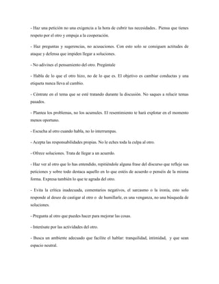 - Haz una petición no una exigencia a la hora de cubrir tus necesidades.. Piensa que tienes
respeto por el otro y empuja a la cooperación.

- Haz preguntas y sugerencias, no acusaciones. Con esto solo se consiguen actitudes de
ataque y defensa que impiden llegar a soluciones.

- No adivines el pensamiento del otro. Pregúntale

- Habla de lo que el otro hizo, no de lo que es. El objetivo es cambiar conductas y una
etiqueta nunca lleva al cambio.

- Céntrate en el tema que se esté tratando durante la discusión. No saques a relucir temas
pasados.

- Plantea los problemas, no los acumules. El resentimiento te hará explotar en el momento
menos oportuno.

- Escucha al otro cuando habla, no lo interrumpas.

- Acepta las responsabilidades propias. No le eches toda la culpa al otro.

- Ofrece soluciones. Trata de llegar a un acuerdo.

- Haz ver al otro que lo has entendido, repitiéndole alguna frase del discurso que refleje sus
peticiones y sobre todo destaca aquello en lo que estéis de acuerdo o penséis de la misma
forma. Expresa también lo que te agrada del otro.

- Evita la crítica inadecuada, comentarios negativos, el sarcasmo o la ironía, esto solo
responde al deseo de castigar al otro o de humillarle, es una venganza, no una búsqueda de
soluciones.

- Pregunta al otro que puedes hacer para mejorar las cosas.

- Interésate por las actividades del otro.

- Busca un ambiente adecuado que facilite el hablar: tranquilidad, intimidad, y que sean
espacio neutral.
 