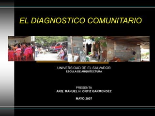 EL DIAGNOSTICO COMUNITARIO
UNIVERSIDAD DE EL SALVADOR
ESCULA DE ARQUITECTURA
PRESENTA
ARQ. MANUEL H. ORTIZ GARMENDEZ
MAYO 2007
 