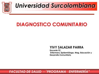FACULTAD DE SALUD - `PROGRAMA ENFERMERÍA”
Universidad Surcolombiana
YIVY SALAZAR PARRA
Docente TC.
Enfermera, Epidemióloga, Mag. Educación y
Desarrollo Comunitario
DIAGNOSTICO COMUNITARIO
 