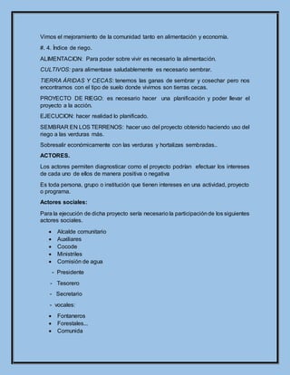 Vimos el mejoramiento de la comunidad tanto en alimentación y economía.
#. 4. Índice de riego.
ALIMENTACION: Para poder sobre vivir es necesario la alimentación.
CULTIVOS: para alimentase saludablemente es necesario sembrar.
TIERRA ÁRIDAS Y CECAS: tenemos las ganas de sembrar y cosechar pero nos
encontramos con el tipo de suelo donde vivimos son tierras cecas.
PROYECTO DE RIEGO: es necesario hacer una planificación y poder llevar el
proyecto a la acción.
EJECUCION: hacer realidad lo planificado.
SEMBRAR EN LOS TERRENOS: hacer uso del proyecto obtenido haciendo uso del
riego a las verduras más.
Sobresalir económicamente con las verduras y hortalizas sembradas..
ACTORES.
Los actores permiten diagnosticar como el proyecto podrían efectuar los intereses
de cada uno de ellos de manera positiva o negativa
Es toda persona, grupo o institución que tienen intereses en una actividad, proyecto
o programa.
Actores sociales:
Para la ejecución de dicha proyecto sería necesario la participaciónde los siguientes
actores sociales.
 Alcalde comunitario
 Auxiliares
 Cocode
 Ministriles
 Comisión de agua
- Presidente
- Tesorero
- Secretario
- vocales:
 Fontaneros
 Forestales...
 Comunida
 