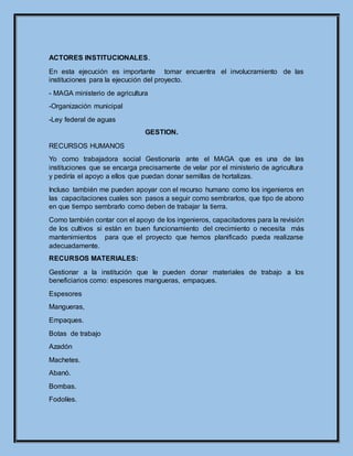 ACTORES INSTITUCIONALES.
En esta ejecución es importante tomar encuentra el involucramiento de las
instituciones para la ejecución del proyecto.
- MAGA ministerio de agricultura
-Organización municipal
-Ley federal de aguas
GESTION.
RECURSOS HUMANOS
Yo como trabajadora social Gestionaría ante el MAGA que es una de las
instituciones que se encarga precisamente de velar por el ministerio de agricultura
y pediría el apoyo a ellos que puedan donar semillas de hortalizas.
Incluso también me pueden apoyar con el recurso humano como los ingenieros en
las capacitaciones cuales son pasos a seguir como sembrarlos, que tipo de abono
en que tiempo sembrarlo como deben de trabajar la tierra.
Como también contar con el apoyo de los ingenieros, capacitadores para la revisión
de los cultivos si están en buen funcionamiento del crecimiento o necesita más
mantenimientos para que el proyecto que hemos planificado pueda realizarse
adecuadamente.
RECURSOS MATERIALES:
Gestionar a la institución que le pueden donar materiales de trabajo a los
beneficiarios como: espesores mangueras, empaques.
Espesores
Mangueras,
Empaques.
Botas de trabajo
Azadón
Machetes.
Abanó.
Bombas.
Fodolíes.
 