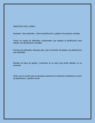 OBJETIVOS DEL CURSO:
Aprender más contenidos sobre la planificación y gestión de proyectos sociales.
Tomar en cuenta los diferentes componentes que integran la planificación para
obtener una planificación completa
Practicar los diferentes enfoques para que al momento de realizar una planificación
sea entendible.
Estudiar los tipos de gestión practicado en el curso para poder utilizarlo en su
momento.
Tener muy en cuenta que es necesario practicar los contenidos impartidos en curso
de planificación y gestión social.
 