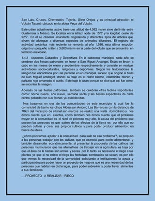 San Luis, Cruces, Chemealón, Tojchis, Siete Orejas y su principal atracción el
Volcán Tacaná ubicado en la aldea Vega del Volcán.
Este cráter actualmente activo tiene una altitud de 4,092 msnm sirve de límite entre
Guatemala y México. Se localiza en la latitud norte de 15º8ꞌ y la longitud oeste de
92º7ꞌ. En él se observa abundante vegetación y diferentes tipos de árboles que
sirven de albergue a diversas especies de animales silvestres. El registro de
actividad volcánica más reciente se remonta al año 1,986, esta última erupción
originó un pequeño cráter a 3,600 msnm en la parte del volcán que se encuentra en
territorio mexicano.
1.4.3 Aspectos Culturales y Deportivos En la cabecera municipal cada año se
celebran dos fiestas patronales en honor a San Miguel Arcángel. Estas se llevan a
cabo en los meses de enero y septiembre respectivamente y consiste en realizar
actividades socio-culturales, religiosas y deportivas. Según los historiadores la
imagen fue encontrada por una persona en un mecapal, suceso que originó el baile
de San Miguel Arcángel, donde su traje es el cotón blanco, calzoncillo blanco y
pañuelo rojo amarrado al cuello. Este traje lo usan porque se dice que así fue como
se encontró la imagen.
Además de las fiestas patronales, también se celebran otras fechas importantes
como: noche buena, año nuevo, semana santa y las fiestas específicas de cada
centro poblado con sus fechas ya establecidas.
Nos basamos en una de las comunidades de este municipio lo cual fue la
comunidad de barrio los olivos Aldea san Antonio Las Barrancas con la distancia de
70km del municipio de sibinal san marcos se realizo una visita domiciliario y nos
dimos cuenta que en exactas, como también nos dimos cuenta que el problema
mayor en la comunidad es el nivel de pobreza muy alto, la causa del problema que
poseen las personas es que sufren de los efectos de la tierra es por ello que no
pueden cultivar y crear sus propios cultivos y para poder producir alimentos; en
busca de ideas.
¿cómo podríamos ayudar a la comunidad para salir de ese problema?, se propuso
a las personas trabajar con los cultivos que es esencial para poder alimentarse, y
también desarrollar económicamente; al presentar la propuesta de los cultivos las
personas murmuraron que las alternativas de trabajar en la agricultura es baja por
que el área de la tierras son ardías y secas por lo tanto es necesario el riego a las
plantas ya que si no existe el riego las hortalizas sembradas se secan, es por ello
que vemos la necesidad de la comunidad solicitando a instituciones la ayuda y
participación para poder hacer un proyecto de riego ya que es una necesidad de las
personas que habitan en dicho lugar, para poder sobrevivir y poder llevar alimentos
a sus familiares
….PROYECTO A REALIZAR “RIEGO
 