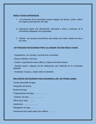 RESULTADOS ESPERADOS
1. Las personas de la comunidad puedan trabajar sus tierras y poder cultivar
sin ninguna preocupación de riego.
2. Esperamos lograr una alimentación adecuada a niños y personas de la
comunidad trabajando en la agricultura.
3. Obtener los recursos económicos para darles una mejor calidad de vida a
los niños.
ACTIVIDADES NECESARIAS PARA ALCANZAR DICHOS RESULTADOS.
- Organizarme con comités y cocode de la comunidad.
- Buscar métodos y técnicas
- Charla o capacitación sobre cultivos y riegos en terrenos áridos.
- Solicitar ayuda a algunas de las instituciones que colaboren en la comunidad
afectada.
- Encabezar el grupo y actuar sobre lo planeado.
RECURSOS NECESARIOS PARA DESARROLLAR LOS PROBLLEMAS.
Caudal disponible de agua
Fotografía del terreno,
Bomba de riego
Programadores de riego………………….
Tuberías de riego……………….……
Filtros para riego………..
Aspersores……………………
Mangueras de riego………
Aspersores para regar agua a los cultivos……………
 