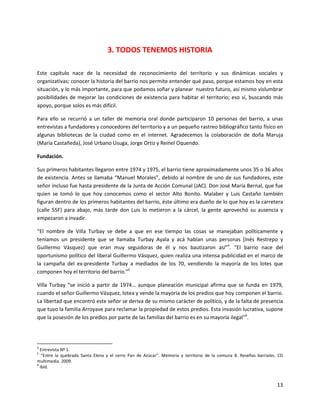 3. TODOS TENEMOS HISTORIA

Este capítulo nace de la necesidad de reconocimiento del territorio y sus dinámicas sociales y
organizativas; conocer la historia del barrio nos permite entender qué paso, porque estamos hoy en esta
situación, y lo más importante, para que podamos soñar y planear nuestro futuro, así mismo vislumbrar
posibilidades de mejorar las condiciones de existencia para habitar el territorio; eso sí, buscando más
apoyo, porque solos es más difícil.

Para ello se recurrió a un taller de memoria oral donde participaron 10 personas del barrio, a unas
entrevistas a fundadores y conocedores del territorio y a un pequeño rastreo bibliográfico tanto físico en
algunas bibliotecas de la ciudad como en el internet. Agradecemos la colaboración de doña Maruja
(María Castañeda), José Urbano Usuga, Jorge Ortiz y Reinel Oquendo.

Fundación.

Sus primeros habitantes llegaron entre 1974 y 1975, el barrio tiene aproximadamente unos 35 o 36 años
de existencia. Antes se llamaba “Manuel Morales”, debido al nombre de uno de sus fundadores, este
señor incluso fue hasta presidente de la Junta de Acción Comunal (JAC). Don José María Bernal, que fue
quien se tomó lo que hoy conocemos como el sector Alto Bonito. Malaber y Luis Castaño también
figuran dentro de los primeros habitantes del barrio, éste último era dueño de lo que hoy es la carretera
(calle 55F) para abajo, más tarde don Luis lo metieron a la cárcel, la gente aprovechó su ausencia y
empezaron a invadir.

“El nombre de Villa Turbay se debe a que en ese tiempo las cosas se manejaban políticamente y
teníamos un presidente que se llamaba Turbay Ayala y acá habían unas personas (Inés Restrepo y
Guillermo Vásquez) que eran muy seguidoras de él y nos bautizaron así”4. “El barrio nace del
oportunismo político del liberal Guillermo Vásquez, quien realiza una intensa publicidad en el marco de
la campaña del ex-presidente Turbay a mediados de los 70, vendiendo la mayoría de los lotes que
componen hoy el territorio del barrio.”5

Villa Turbay “se inició a partir de 1974… aunque planeación municipal afirma que se funda en 1979,
cuando el señor Guillermo Vásquez, lotea y vende la mayoría de los predios que hoy componen el barrio.
La libertad que encontró este señor se deriva de su mismo carácter de político, y de la falta de presencia
que tuvo la familia Arroyave para reclamar la propiedad de estos predios. Esta invasión lucrativa, supone
que la posesión de los predios por parte de las familias del barrio es en su mayoría ilegal”6.




4
  Entrevista Nº 1.
5
   “Entre la quebrada Santa Elena y el cerro Pan de Azúcar”. Memoria y territorio de la comuna 8. Reseñas barriales. CD
multimedia. 2009.
6
  Ibíd.


                                                                                                                    13
 