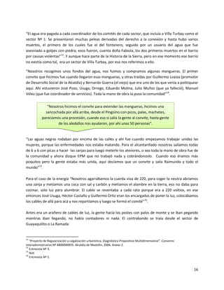“El agua era pagada a cada coordinador de los comités de cada sector, que incluía a Villa Turbay como el
sector Nº 1. Se presentaron muchas peleas derivadas del derecho a la conexión y hasta hubo varios
muertos, el primero de los cuales fue el del fontanero, seguido por un usuario del agua que fue
asesinado a golpes con piedra; esos fueron, cuenta doña Fabiola, los dos primeros muertos en el barrio
por causas violentas”13. Y aunque hace parte de la Historia de la Sierra, pero en ese momento ese barrio
no existía como tal, era un sector de Villa Turbay, por eso nos referimos a ello.

“Nosotros recogimos unos fondos del agua, nos fuimos y compramos algunas mangueras. El primer
convite que hicimos fue cuando llegaron esas mangueras, y otras traídas por Guillermo Loaiza (promotor
de Desarrollo Social de la Alcaldía) y Bernardo Guerra (el viejo) que era uno de los que venía a politiquear
aquí. Ahí estuvieron José Pozo, Usuga, Orrego, Eduardo Molina, Julio Muñoz (que ya falleció), Manuel
Vélez (que fue coordinador de servicios). Toda la mano de obra la puso la comunidad”14.


              “Nosotros hicimos el convite para extender las mangueras, hicimos una
             sancochada por allá arriba, desde el Pingüino con picos, palas, machetes,
           parecíamos una procesión, cuando eso si salía la gente al convite, hasta gente
                    de los aledaños nos ayudaron, por ahí unas 50 personas”.


“Las aguas negras rodaban por encima de las calles y ahí fue cuando empezamos trabajar unidas las
mujeres, porque las enfermedades nos estaba matando. Para el alcantarillado nosotras salíamos todas
de 6 a 6 con picas a hacer las zanjas para luego meterle los atenores, o sea toda la mano de obra fue de
la comunidad y ahora dizque EPM que no trabajó nada y cobrándonoslo. Cuando eso éramos más
poquitos pero la gente estaba más unida, aquí decíamos que un convite y salía Raimundo y todo el
mundo”15.

Para el caso de la energía “Nosotros agarrábamos la cuerda viva de 220, para coger la neutra abríamos
una zanja y metíamos una coca con sal y carbón y metíamos el alambre en la tierra, eso no daba para
cocinar, solo luz para alumbrar. El cable se reventaba a cada rato porque era a 220 voltios, en ese
entonces José Usuga, Héctor Castaño y Guillermo Ortiz eran los encargados de poner la luz, colocábamos
los cables de allá para acá y nos repartíamos y luego se formó el comité”16.

Antes era un arañero de cables de luz, la gente hacia los postes con palos de monte y se iban pegando
mientras iban llegando, no había contadores ni nada. El contrabando se traía desde el sector de
Guayaquilito o La Ramada.


13
   “Proyecto de Regularización y Legalización urbanística. Diagnóstico Propositivo Multidimensional”. Convenio
Interadministrativo Nº 4800000855. Alcaldía de Medellín, 2006. Anexo 2.
14
   Entrevista Nº 3.
15
   Ibíd.
16
   Entrevista Nº 5.


                                                                                                                 16
 