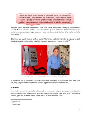 “La luz la traíamos en un alambre de púas desde donde “los monos”, con
                 unos estacones. Cuando eso paso algo muy curioso, cuando llegamos arriba
                 y fuimos a prender el bombillo y no funcionaba, entonces fuimos a ver qué
                 pasaba y era que ya abajo se habían robado un lote de alambre y los postes”.


“Nosotros íbamos a solicitar los servicios a EPM, nadie lo cree pero Alfredo y yo aguantábamos hambre
haciendo filas en Empresas Públicas para que nos dieran permiso de traer el primer transformador al
barrio. Primero electrificaron la parte central y luego Alto Bonito. Cuando llego la luz aquí al barrio fue
espectacular”17.

“El primero que tuvo la línea de teléfono aquí en Villa Turbay fue Guillermo Ortiz. La segunda fue doña
Libia Rojas. Cuando eso le costó la línea $120.000 pesos, eso fue más o menos en el 88”18.




                        A la izquierda el primer teléfono del barrio, a la derecha don Guillermo Ortiz.


La basura se tiraba en los solares, y otros la tiraban detrás del colegio, de la calle para abajo por la curva
del Choco, luego cuando estaba Antonio Ramírez se gestionó la recolección de basuras.

La carretera.

“Antes todos los caminos eran de herradura desde La Ramada para acá, por ejemplo para nosotros subir
los primeros materiales para construir las casas, teníamos que ir por la vía a Santa Elena y entrar por El
Pingüino, y eso nos incrementaba los costos. Por acá no había escalas ni nada”19.

17
   Entrevista Nº 3.
18
   Ibíd.
19
   Entrevista Nº 5.


                                                                                                           17
 