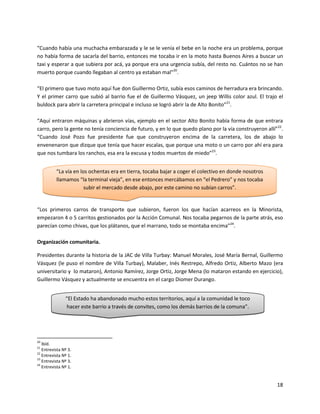 “Cuando había una muchacha embarazada y le se le venía el bebe en la noche era un problema, porque
no había forma de sacarla del barrio, entonces me tocaba ir en la moto hasta Buenos Aires a buscar un
taxi y esperar a que subiera por acá, ya porque era una urgencia subía, del resto no. Cuántos no se han
muerto porque cuando llegaban al centro ya estaban mal”20.

“El primero que tuvo moto aquí fue don Guillermo Ortiz, subía esos caminos de herradura era brincando.
Y el primer carro que subió al barrio fue el de Guillermo Vásquez, un jeep Willis color azul. El trajo el
buldock para abrir la carretera principal e incluso se logró abrir la de Alto Bonito”21.

“Aquí entraron máquinas y abrieron vías, ejemplo en el sector Alto Bonito había forma de que entrara
carro, pero la gente no tenía conciencia de futuro, y en lo que quedo plano por la vía construyeron allí”22.
“Cuando José Pozo fue presidente fue que construyeron encima de la carretera, los de abajo lo
envenenaron que dizque que tenía que hacer escalas, que porque una moto o un carro por ahí era para
que nos tumbara los ranchos, esa era la excusa y todos muertos de miedo”23.


          “La vía en los ochentas era en tierra, tocaba bajar a coger el colectivo en donde nosotros
          llamamos “la terminal vieja”, en ese entonces mercábamos en “el Pedrero” y nos tocaba
                       subir el mercado desde abajo, por este camino no subían carros”.


“Los primeros carros de transporte que subieron, fueron los que hacían acarreos en la Minorista,
empezaron 4 o 5 carritos gestionados por la Acción Comunal. Nos tocaba pegarnos de la parte atrás, eso
parecían como chivas, que los plátanos, que el marrano, todo se montaba encima”24.

Organización comunitaria.

Presidentes durante la historia de la JAC de Villa Turbay: Manuel Morales, José María Bernal, Guillermo
Vásquez (le puso el nombre de Villa Turbay), Malaber, Inés Restrepo, Alfredo Ortiz, Alberto Mazo (era
universitario y lo mataron), Antonio Ramírez, Jorge Ortiz, Jorge Mena (lo mataron estando en ejercicio),
Guillermo Vásquez y actualmente se encuentra en el cargo Diomer Durango.


               “El Estado ha abandonado mucho estos territorios, aquí a la comunidad le toco
               hacer este barrio a través de convites, como los demás barrios de la comuna”.




20
   Ibíd.
21
   Entrevista Nº 3.
22
   Entrevista Nº 1.
23
   Entrevista Nº 3.
24
   Entrevista Nº 1.


                                                                                                         18
 
