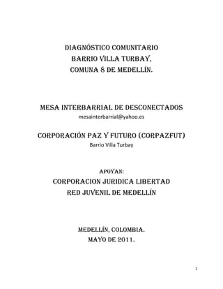 DIAGNÓSTICO COMUNITARIO
        BARRIO VILLA TURBAY,
       COMUNA 8 DE MEDELLÍN.




MESA INTERBARRIAL DE DESCONECTADOS
          mesainterbarrial@yahoo.es


CORPORACIÓN PAZ Y FUTURO (CORPAZFUT)
              Barrio Villa Turbay



                  Apoyan:
   CORPORACION JURIDICA LIBERTAD
       RED JUVENIL DE MEDELLÍN




         Medellín, Colombia.
             Mayo de 2011.



                                       1
 
