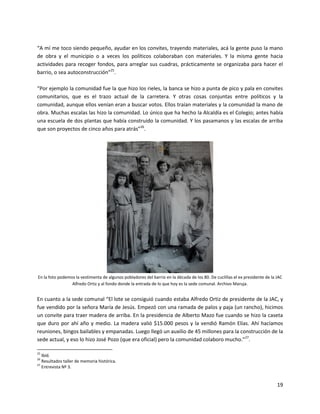 “A mí me toco siendo pequeño, ayudar en los convites, trayendo materiales, acá la gente puso la mano
de obra y el municipio o a veces los políticos colaboraban con materiales. Y la misma gente hacia
actividades para recoger fondos, para arreglar sus cuadras, prácticamente se organizaba para hacer el
barrio, o sea autoconstrucción”25.

“Por ejemplo la comunidad fue la que hizo los rieles, la banca se hizo a punta de pico y pala en convites
comunitarios, que es el trazo actual de la carretera. Y otras cosas conjuntas entre políticos y la
comunidad, aunque ellos venían eran a buscar votos. Ellos traían materiales y la comunidad la mano de
obra. Muchas escalas las hizo la comunidad. Lo único que ha hecho la Alcaldía es el Colegio; antes había
una escuela de dos plantas que había construido la comunidad. Y los pasamanos y las escalas de arriba
que son proyectos de cinco años para atrás”26.




En la foto podemos la vestimenta de algunos pobladores del barrio en la década de los 80. De cuclillas el ex presidente de la JAC
                 Alfredo Ortiz y al fondo donde la entrada de lo que hoy es la sede comunal. Archivo Maruja.


En cuanto a la sede comunal “El lote se consiguió cuando estaba Alfredo Ortiz de presidente de la JAC, y
fue vendido por la señora María de Jesús. Empezó con una ramada de palos y paja (un rancho), hicimos
un convite para traer madera de arriba. En la presidencia de Alberto Mazo fue cuando se hizo la caseta
que duro por ahí año y medio. La madera valió $15.000 pesos y la vendió Ramón Elías. Ahí hacíamos
reuniones, bingos bailables y empanadas. Luego llegó un auxilio de 45 millones para la construcción de la
sede actual, y eso lo hizo José Pozo (que era oficial) pero la comunidad colaboro mucho.”27.

25
   Ibíd.
26
   Resultados taller de memoria histórica.
27
   Entrevista Nº 3.


                                                                                                                              19
 