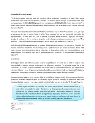 ¿De qué vivía la gente antes?

“En la construcción más que todo los hombres, otros vendiendo revuelto en la calle. Unos pocos
sembraban, entre otras cosas cultivaban chócolos. Las mujeres tenían trabajos en las confecciones o en
ventas, ganaban $9.000 y $10.000 y cuando eso mercaban con $3.000 y $4.000, “antes si se mercaba”, el
lio era para traer los mercados hasta el barrio porque no había vías de acceso, tocaba caminar hasta los
buses de abajo”32.

“Antes el mercado se hacía en La Plaza El Pedrero, donde está hoy en día el Parque de las luces, y la ropa
se compraba era en el centro. Hace 15 años “Tres esquinas” no era tan comercial, con todos los
equipamientos, 10 años para acá, eso ya parece un pueblo, tiene farmacias, negocios, panaderías,
arreglo de motos, en fin, es como un pequeño centro. Los primeros supermercados fueron en “Tres
esquinas”, luego en Guayaquilito y últimamente acá en la principal del barrio, la calle 55F”33.

En la década del 90 se empezó a caer el empleo, debido entre otras cosas a la entrada en Colombia del
modelo económico neoliberal. “El recorrido para ir a pedir mercado por las casas empieza desde 1995
más o menos (con el incremento de la violencia y el desempleo). Antes era menos población y se
empleaba más fácil. Después llega mucha gente desplazada a la ciudad y se incrementa la competencia
laboral”34.

La violencia.

En la época de los ochenta empezaron a verse los combos en el barrio, por la falta de empleo y de
oportunidades, además porque venía gente de diferentes pueblos. “La primera banda fue la de
“Deciberio”, el cual era un policía retirado. Este señor armó un combo de muchachos que empezaron a
robar en el barrio y en la vía que comunica con Santa Elena por el kilómetro 1, por la vereda Media Luna,
bajaban a la gente de los carros y les robaban las joyas y el dinero y a los choferes también”35.

Después también llegaron otros combos al barrio y robaban y violaban. Había delincuentes que llegaban
a una casa humilde, si había mujeres las violaban y cogían la olla de comida y se la llevaban. Ya al final
había combos por cuadras y eso era un desastre, incluso había una que se llamaba “El Changón Negro”.

         “Cuando bajaba a trabajar con un señor, nos tocaba ir a pie hasta la terminal de los buses, y
         nos habían empacado la coca y llevábamos a duras penas el pasaje; entonces unos
         muchachos nos pararon y dicen “que abran los bolsos”, nosotros los abrimos, y como no
         teníamos mucha cosa nos quitaron los cigarrillos y el pasaje y abrieron la coca y como no
         vieron nada más bueno se nos comieron el huevo. Nosotros nos fuimos más aburridos, si al
         menos nos hubieran dejado el huevo. Al final nos reíamos, pero eso era verraco”.

32
   Resultados taller de memoria histórica.
33
   Ibíd.
34
   Ibíd.
35
   Entrevista Nº 2.


                                                                                                         21
 