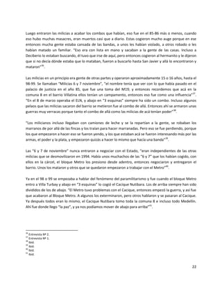 Luego entraron las milicias a acabar los combos que habían, eso fue en el 85-86 más o menos, cuando
eso hubo muchas masacres, eran muertos casi que a diario. Estas cogieron mucho auge porque en ese
entonces mucha gente estaba cansada de las bandas, a unos les habían violado, a otros robado o les
habían matado un familiar. “Eso era con lista en mano y sacaban a la gente de las casas. Incluso a
Deciberio lo estaban buscando, él tuvo que irse de aquí, pero entonces cogieron al hermanito y le dijeron
que si no decía dónde estaba que lo mataban, fueron a buscarlo hasta San Javier y allá lo encontraron y
mataron”36.

Las milicias en un principio era gente de otras partes y operaron aproximadamente 15 o 16 años, hasta el
98-99. Se llamaban “Milicias 6 y 7 noviembre”, “el nombre tenía que ver con lo que había pasado en el
palacio de justicia en el año 85, que fue una toma del M19; y entonces recordemos que acá en la
comuna 8 en el barrio Villatina ellos tenían un campamento, entonces eso fue como una influencia”37.
“En el 8 de marzo operaba el ELN, y abajo en “3 esquinas” siempre ha sido un combo. Incluso algunos
pelaos que las milicias sacaron del barrio se metieron fue al combo de allá. Entonces ahí se armaron unas
guerras muy verracas porque tanto el combo de allá como las milicias de acá tenían poder”38.

“Los milicianos incluso llegaban con camiones de leche y se la repartían a la gente, se robaban los
marranos de por allá de las fincas y los traían para hacer marranadas. Pero eso se fue perdiendo, porque
los que empezaron a hacer eso se fueron yendo, y los que estaban acá se fueron interesando más por las
armas, el poder y la plata, y empezaron quizás a hacer lo mismo que hacía una banda”39.

Las “6 y 7 de noviembre” nunca entraron a negociar con el Estado, “eran independientes de las otras
milicias que se desmovilizaron en 1994. Había unos muchachos de las “6 y 7” que los habían cogido, con
ellos en la cárcel, el bloque Metro los presiono desde adentro, entonces negociaron y entregaron el
barrio. Unos los mataron y otros que se quedaron empezaron a trabajar con el Metro”40.

Ya en el 98 o 99 se empezaba a hablar del fenómeno del paramilitarismo y fue cuando el bloque Metro
entro a Villa Turbay y abajo en “3 esquinas” lo cogió el Cacique Nutibara. Los de arriba siempre han sido
divididos de los de abajo. “El Metro tuvo problemas con el Cacique, entonces empezó la guerra, y así fue
que acabaron al Bloque Metro. A algunos los exterminaron, pero otros hablaron y se pasaran al Cacique.
Ya después todos eran lo mismo, el Cacique Nutibara tomo toda la comuna 8 e incluso todo Medellín.
Ahí fue donde llego “la paz”, y ya nos podíamos mover de abajo para arriba”41.




36
   Entrevista Nº 2.
37
   Entrevista Nº 1.
38
   Ibíd.
39
   Ibíd.
40
   Ibíd.
41
   Ibíd.


                                                                                                      22
 