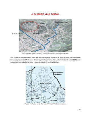 4. EL BARRIO VILLA TURBAY.


                          Villa Turbay                                          Quebrada Santa Elena
                                                     La Sierra




  Quebrada La Castro                  Villa Liliam




                   Perfil de la parte alta de la comuna 8. Fuente: COR Alta 2007. Modificaciones propias.


Villa Turbay se encuentra en la parte más alta y oriente de la comuna 8; limita al norte con la quebrada
La Castro y la vereda Media Luna del corregimiento de Santa Elena, al oriente con la cota 1900 (limite
urbano) y el barrio La Sierra, al sur y al occidente con el barrio Villa Liliam.




                                                                              Corregimiento
                                                                              Santa Elena




                                   Villa Liliam
                                                                       La Sierra
                       Mapa de Villa Turbay. Fuente: Planeación Municipal. Modificaciones propias.



                                                                                                            23
 