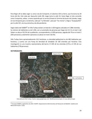 Para llegar allí se debe coger su única ruta de transporte, el colectivo 103 La Sierra, que funciona las 24
horas del día. Este sube por Ayacucho (calle 49), luego toma la calle 52, hasta llegar al sitio conocido
como 3 esquinas, voltea a mano izquierda por la carrera 8 hasta la Terminal de buses de Caicedo, luego
en Los Arrayanes gira a la derecha, sube por “La Ramada”, pasa por “los monos” y llega a “Guayaquilito”
por la calle 55F, vía muy estrecha y de alta pendiente.

Según datos del SISBEN42 en Villa Turbay existen un total de 1.103 hogares ubicados en 1.086 viviendas.
Su número de habitantes es de 5.356, con un promedio de personas por hogar de 4.9. En el nivel 1 del
Sisben se ubica el 92.5% de la población, correspondiente a 4.959 personas, seguido del 7% en el nivel 2
(392 personas) y solamente 5 personas se ubican en nivel 3 (0.5%).

Villa Turbay tiene aproximadamente 10.5 hectáreas, su densidad poblacional es de 485 habitantes por
hectárea, y cuenta con una franja de densidad de alrededor de 100 viviendas por hectárea. Esta
investigación es una muestra representativa del barrio: El 16% de las viviendas (173) y el 15% de sus
habitantes (778 personas).

SECTORIZACIÓN:
                                                                            Hogares Claret

                                Alto Bonito




                                                                                                       Parte Alta – La Frontera

                La Acequia




                                                            Parte central




          Vista aérea de Villa Turbay. Fuente: www.googlemaps.com. Modificaciones propias. En rojo calle principal.


42
 Encuesta SISBEN a septiembre de 2010. FUENTE: Departamento Administrativo de Planeación de Medellín. Subdirección
Metroinformación. 2.010.


                                                                                                                           24
 