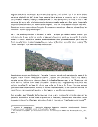 Según la comunidad el barrio está dividido en cuatro sectores: parte central, que es por donde está la
carretera principal (calle 55F), única vía de acceso al barrio y donde se encuentra los tres principales
equipamientos del barrio, El Colegio, la sede comunal y la placa polideportiva, es donde se ubica la vida
comercial del barrio, y los principales negocios de supermercados y abarrotes. Este sector “presenta la
mejor conformación urbana, las manzanas son alargadas… pero con niveles de consolidación aceptables.
Los demás sectores carecen de conformación de manzanas, respondiendo más a una adecuación de las
viviendas a la difícil topografía del lugar”43.

De la calle principal para abajo se encuentra el sector La Acequia, que toma su nombre debido a que
anteriormente de este sector se tomaba el agua para la primera planta de generación de energía
eléctrica se surtió a la ciudad de Medellín, allí encontramos el sector quebrada La Sapera, y más abajo en
límite con Villa Liliam, el sector Guayaquilito, que muchos lo identifican como Villa Liliam, no como Villa
Turbay como figura en el mapa de planeación municipal.




Los otros dos sectores son Alto Bonito y Parte alta. El primero ubicado en la parte superior izquierda de
la parte central, hacía los límites con la quebrada La Castro, tenía una calle de acceso, pero esta fue
cerrada, porque allí se asentó más gente luego de realizado el banqueo para la vía. Y finalmente está
Parte Alta – La Frontera, en los límites con La Sierra (carrera 2 Este) y Hogares Claret, el sector de más
reciente consolidación, se llega del colegio para arriba por la curva del Chocó. Estos dos sectores
presentan una trama totalmente dispersa, no existen callejones lineales, no hay una trama definida, no
se conforman manzanas completas, cómo se dice, la gente se fue ubicando donde pudo.

Esto se debe a que “Alrededor de los noventas, cobra un gran impulso el crecimiento urbano en las
periferias de la ciudad de una forma no planificada ni controlada, condición muy relacionada con el
desplazamiento masivo del campo a la ciudad por la ola de violencia que vivía el país en ese entonces”44.


43
    “Proyecto de Regularización y Legalización urbanística. Diagnóstico Propositivo Multidimensional”. Convenio
Interadministrativo Nº 4800000855. Alcaldía de Medellín, 2006. Página 262.
44
   “Proyecto Urbano COR Alta”. Documento técnico. Convenio Interadministrativo 4800001240. Alcaldía de Medellín, 2007.
Página 23.


                                                                                                                   25
 