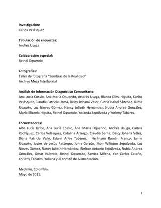 Investigación:
Carlos Velásquez

Tabulación de encuestas:
Andrés Usuga

Colaboración especial:
Reinel Oquendo

Fotografías:
Taller de fotografía “Sombras de la Realidad”
Archivo Mesa Interbarrial

Análisis de Información Diagnóstico Comunitario:
Ana Lucía Cossio, Ana María Oquendo, Andrés Usuga, Blanca Oliva Higuita, Carlos
Velásquez, Claudia Patricia Usma, Deicy Johana Vélez, Gloria Isabel Sánchez, Jaime
Ricaurte, Luz Nieves Gómez, Nancy Julieth Hernández, Nubia Andrea González,
María Elizenia Higuita, Reinel Oquendo, Yolanda Sepúlveda y Yorleny Tabares.

Encuestadores:
Alba Lucía Uribe, Ana Lucía Cossio, Ana María Oquendo, Andrés Usuga, Camila
Rodríguez, Carlos Velásquez, Catalina Arango, Claudia Serna, Deicy Johana Vélez,
Diana Patricia Valle, Edwin Arley Tabares, Herlinzón Román Franco, Jaime
Ricaurte, Javier de Jesús Restrepo, John Garzón, Jhon Wilinton Sepúlveda, Luz
Nieves Gómez, Nancy Julieth Hernández, Nelson Antonio Sepúlveda, Nubia Andrea
González, Omar Valencia, Reinel Oquendo, Sandra Milena, Yan Carlos Cataño,
Yorleny Tabares, Yuliana y el comité de Alimentación.

Medellín, Colombia.
Mayo de 2011.




                                                                                 2
 