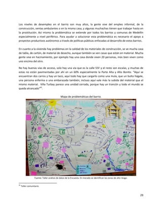 Los niveles de desempleo en el barrio son muy altos, la gente vive del empleo informal, de la
construcción, ventas ambulantes o en la misma casa, y algunas muchachas tienen que trabajar hasta en
la prostitución. Así mismo la problemática se extiende por todos los barrios y comunas de Medellín
especialmente a nivel periférico. Para ayudar a solucionar esta problemática es necesario el apoyo a
proyectos productivos autónomos a través de políticas públicas enfocadas al desarrollo de estos barrios.

En cuanto a la vivienda hay problemas en la calidad de los materiales de construcción, se ve mucha casa
de tabla, de cartón, de material de desecho, aunque también se ven casas que están en material. Mucha
gente vive en hacinamiento, por ejemplo hay una casa donde viven 20 personas, más bien viven como
uno encima del otro.

No hay buenas vías de acceso, solo hay una vía que es la calle 55F y el resto son escalas, y muchas de
estas no están pavimentadas por ahí en un 60% especialmente la Parte Alta y Alto Bonito. “Aquí se
encuentran dos carros y hay un taco, aquí todo hay que cargarlo como una mula, que un bulto hágale,
una persona enferma o una embarazada también; incluso aquí vale más la subida del material que el
mismo material. Villa Turbay parece una unidad cerrada, porque hay un trancón y todo el mundo se
queda atrancado”45.

                                              Mapa de problemáticas del barrio.




                   Fuente: Taller análisis de datos de la Encuesta. En morado se identifican las zonas de alto riesgo.

45
     Taller comunitario.


                                                                                                                         29
 
