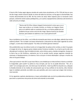 El barrio Villa Turbay según algunos estudios de suelos tiene actualmente un 70 o 75% del área en zona
de alto riesgo, existen sectores donde se carece de todos los servicios, no hay agua ni alcantarillado, hay
muchos desconectados de los SPD. No hay centro de salud, faltan espacios para la recreación como
parques, solamente existe la placa polideportiva, y en cuanto a equipamientos colectivos solo tenemos la
sede comunal y el colegio.

                “Dentro del PUI (Plan Urbano Integral) Centroriental lo único que se va a
                hacer aquí arriba es un mirador turístico, en límites con Hogares Claret,
                pero no se definió nada en cuestiones de vías, y no hemos podido por ese
                problema de que somos zona de alto riesgo. Apenas hicieron los estudios
                técnicos, pero todavía no sabemos si van a sacar gente de allí”.


Hay un problema con los niños y es la falta de recreación para tener una vida digna, además hay mucha
violencia infantil. “Por no haber una buena alimentación y educación los niños están cogiendo las armas
y drogas”, o como dice el dicho popular: “los niños con hambre generan violencia”.

Otra problemática que nos afecta mucho es la Inseguridad, las peleas entre combos, es decir los grupos
al margen de la ley. En algunas partes todavía existen fronteras invisibles. Es un barrio que ha sido muy
afectado por la violencia. Aquí ha habido de todo, como milicias, paras, y bandas emergentes. Aunque en
la Sierra hay un CAI Periférico, realmente eso no ha servido mucho, porque seguimos viviendo las
amenazas, el desplazamiento y la violencia. Esto se da por el mismo desempleo o porque a muchos de
ellos no les gusta trabajar.

¿Para qué construir más CAI? Lo que hace falta es una entidad que se meta de lleno al barrio a controlar
la inseguridad, ¿pero quién? La policía es muy corrupta, por eso no se puede denunciar. “Ver, oír y
callar” es la consigna para vivir, sino tiene que irse del barrio. Está muy difícil la situación así, y después
la Alcaldía diciendo en los medios de comunicación que no hay conflicto en los barrios, ellos intentan
tapar la realidad, poniendo una doble cara, pura pantalla, pero eso es para que vengan más turistas y
más inversión.

En los siguientes capítulos abordaremos a mayor profundidad cada una de las problemáticas del barrio,
para tener un panorama más preciso de cómo está viviendo la comunidad.




                                                                                                            30
 