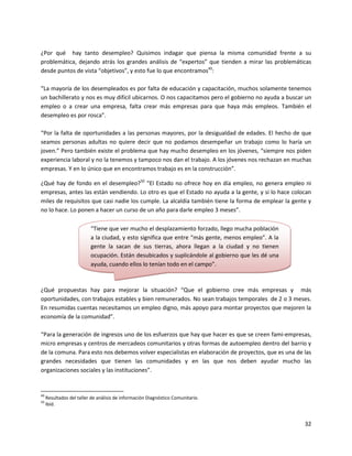 ¿Por qué hay tanto desempleo? Quisimos indagar que piensa la misma comunidad frente a su
problemática, dejando atrás los grandes análisis de “expertos” que tienden a mirar las problemáticas
desde puntos de vista “objetivos”, y esto fue lo que encontramos49:

“La mayoría de los desempleados es por falta de educación y capacitación, muchos solamente tenemos
un bachillerato y nos es muy difícil ubicarnos. O nos capacitamos pero el gobierno no ayuda a buscar un
empleo o a crear una empresa, falta crear más empresas para que haya más empleos. También el
desempleo es por rosca”.

“Por la falta de oportunidades a las personas mayores, por la desigualdad de edades. El hecho de que
seamos personas adultas no quiere decir que no podamos desempeñar un trabajo como lo haría un
joven.” Pero también existe el problema que hay mucho desempleo en los jóvenes, “siempre nos piden
experiencia laboral y no la tenemos y tampoco nos dan el trabajo. A los jóvenes nos rechazan en muchas
empresas. Y en lo único que en encontramos trabajo es en la construcción”.

¿Qué hay de fondo en el desempleo?50 “El Estado no ofrece hoy en día empleo, no genera empleo ni
empresas, antes las están vendiendo. Lo otro es que el Estado no ayuda a la gente, y si lo hace colocan
miles de requisitos que casi nadie los cumple. La alcaldía también tiene la forma de emplear la gente y
no lo hace. Lo ponen a hacer un curso de un año para darle empleo 3 meses”.

                          “Tiene que ver mucho el desplazamiento forzado, llego mucha población
                          a la ciudad, y esto significa que entre “más gente, menos empleo”. A la
                          gente la sacan de sus tierras, ahora llegan a la ciudad y no tienen
                          ocupación. Están desubicados y suplicándole al gobierno que les dé una
                          ayuda, cuando ellos lo tenían todo en el campo”.



¿Qué propuestas hay para mejorar la situación? “Que el gobierno cree más empresas y más
oportunidades, con trabajos estables y bien remunerados. No sean trabajos temporales de 2 o 3 meses.
En resumidas cuentas necesitamos un empleo digno, más apoyo para montar proyectos que mejoren la
economía de la comunidad”.

“Para la generación de ingresos uno de los esfuerzos que hay que hacer es que se creen fami-empresas,
micro empresas y centros de mercadeos comunitarios y otras formas de autoempleo dentro del barrio y
de la comuna. Para esto nos debemos volver especialistas en elaboración de proyectos, que es una de las
grandes necesidades que tienen las comunidades y en las que nos deben ayudar mucho las
organizaciones sociales y las instituciones”.


49
     Resultados del taller de análisis de información Diagnóstico Comunitario.
50
     Ibíd.


                                                                                                    32
 