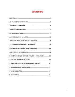 CONTENIDO

PRESENTACIÓN………………………………………………………………………………………… 4

1. EL DIAGNÓSTICO COMUNITARIO…………………………………………………………. 5

2. CONTEXTO: LA COMUNA 8………………………………………………………………….. 8

3. TODOS TENEMOS HISTORIA……………………………………………………………….. 13

4. EL BARRIO VILLA TURBAY…………………………………………………………………… 23

5. LOS PROBLEMAS DE MI BARRIO………………………………………………………… 28

6. SITUACIÓN LABORAL: DESEMPLEO Y REBUSQUE………………………………… 31

7. LA ALIMENTACIÓN: HAMBRE Y “RECORRIDO”……………………………………. 37

8. QUEREMOS UNA VIVIENDA DIGNA PARA TODOS………………………………. 40

9. NOS VAMOS O NOS QUEDAMOS……………………………………………………….. 54

10. ¿QUÉ PASA CON LOS SERVICIOS PÚBLICOS DOMICILIARIOS? ............. 58

11. ALGUNOS PROBLEMAS DE SALUD……………………………………………………. 75

12. TRAS LAS HUELLAS DEL DESPLAZAMIENTO FORZADO……………………… 77

13. LA ORGANIZACIÓN COMUNITARIA…………………………………………………. 79

14. NUESTROS SUEÑOS……………………………………………………………………..... 81

15. BIBLIOGRAFIA………………………………………………………………………………… 83




                                                                           3
 