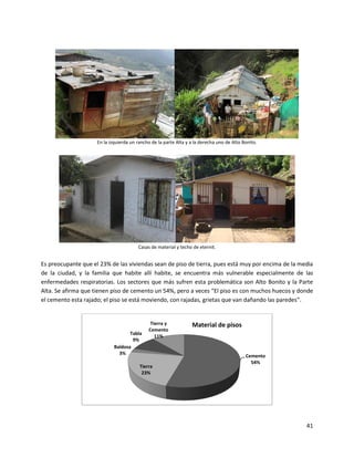 E




                     En la izquierda un rancho de la parte Alta y a la derecha uno de Alto Bonito.




                                        Casas de material y techo de eternit.


Es preocupante que el 23% de las viviendas sean de piso de tierra, pues está muy por encima de la media
de la ciudad, y la familia que habite allí habite, se encuentra más vulnerable especialmente de las
enfermedades respiratorias. Los sectores que más sufren esta problemática son Alto Bonito y la Parte
Alta. Se afirma que tienen piso de cemento un 54%, pero a veces “El piso es con muchos huecos y donde
el cemento esta rajado; el piso se está moviendo, con rajadas, grietas que van dañando las paredes”.


                                              Tierra y            Material de pisos
                                             Cemento
                                    Tabla
                                                11%
                                     9%
                             Baldosa
                               3%
                                                                                            Cemento
                                                                                              54%
                                         Tierra
                                          23%




                                                                                                      41
 