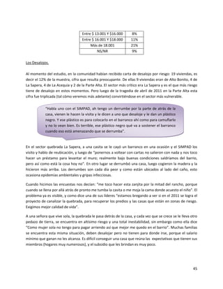Entre $ 13.001 Y $16.000      8%
                                   Entre $ 16.001 Y $18.000      11%
                                        Más de 18.001            21%
                                            NS/NR                9%

Los Desalojos.

Al momento del estudio, en la comunidad habían recibido carta de desalojo por riesgo: 19 viviendas, es
decir el 12% de la muestra, cifra que resulta preocupante. De ellas 9 viviendas eran de Alto Bonito, 4 de
La Sapera, 4 de La Acequia y 2 de la Parte Alta. El sector más crítico era La Sapera y es el que más riesgo
tiene de desalojo en estos momentos. Pero luego de la tragedia de abril de 2011 en la Parte Alta esta
cifra fue triplicada (tal cómo veremos más adelante) convirtiéndose en el sector más vulnerable.


            “Habla uno con el SIMPAD, ah tengo un derrumbe por la parte de atrás de la
            casa, vienen le hacen la visita y le dicen a uno que desaloje y le dan un plástico
            negro. Y ese plástico es para colocarlo en el barranco ahí como para camuflarlo
            y no lo vean bien. Es terrible, ese plástico negro qué va a sostener el barranco
            cuando eso está amenazando que se derrumba”.


En el sector quebrada La Sapera, a una casita se le cayó un barranco en una ocasión y el SIMPAD los
visito y hablo de reubicación, y luego de “ponernos a voltear con cartas no salieron con nada y nos toco
hacer un préstamo para levantar el muro; realmente bajo buenas condiciones saldríamos del barrio,
pero así como está la cosa hoy no”. En otro lugar se derrumbó una casa, luego cogieron la madera y la
hicieron más arriba. Los derrumbes son cada día peor y como están ubicados al lado del caño, esto
ocasiona epidemias ambientales y gripas infecciosas.

Cuando hicimos las encuestas nos decían: “me toco hacer esta zanjita por la mitad del rancho, porque
cuando se llena por allá atrás de pronto me tumba la casita o me moja la cama donde acuesto el niño”. El
problema ya es visible, y como dice una de sus líderes “estamos bregando a ver si en el 2011 se logra el
proyecto de canalizar la quebrada, para recuperar los predios y las casas que están en zonas de riesgo.
Exigimos mejor calidad de vida”.

A una señora que vive sola, la quebrada le pasa detrás de la casa, y cada vez que se crece se le lleva otro
pedazo de tierra, se encuentra en altísimo riesgo y una total inestabilidad, sin embargo como ella dice
“Como mujer sola no tengo para pagar arriendo así que mejor me quedo en el barrio”. Muchas familias
se encuentra esta misma situación, deben desalojar pero no tienen para donde irse, porque el salario
mínimo que ganan no les alcanza. Es difícil conseguir una casa que reúna las expectativas que tienen sus
miembros (hogares muy numerosos), y el subsidio que les brindan es muy poco.




                                                                                                        45
 