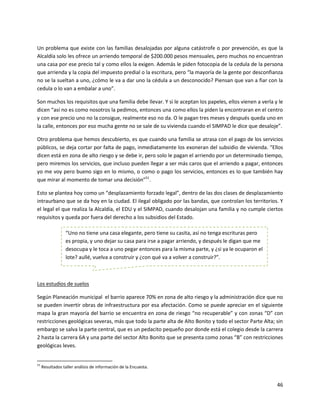 Un problema que existe con las familias desalojadas por alguna catástrofe o por prevención, es que la
Alcaldía solo les ofrece un arriendo temporal de $200.000 pesos mensuales, pero muchos no encuentran
una casa por ese precio tal y como ellos la exigen. Además le piden fotocopia de la cedula de la persona
que arrienda y la copia del impuesto predial o la escritura, pero “la mayoría de la gente por desconfianza
no se la sueltan a uno, ¿cómo le va a dar uno la cédula a un desconocido? Piensan que van a fiar con la
cedula o lo van a embalar a uno”.

Son muchos los requisitos que una familia debe llevar. Y si le aceptan los papeles, ellos vienen a verla y le
dicen “así no es como nosotros la pedimos, entonces una como ellos la piden la encontraran en el centro
y con ese precio uno no la consigue, realmente eso no da. O le pagan tres meses y después queda uno en
la calle, entonces por eso mucha gente no se sale de su vivienda cuando el SIMPAD le dice que desaloje”.

Otro problema que hemos descubierto, es que cuando una familia se atrasa con el pago de los servicios
públicos, se deja cortar por falta de pago, inmediatamente los exoneran del subsidio de vivienda. “Ellos
dicen está en zona de alto riesgo y se debe ir, pero solo le pagan el arriendo por un determinado tiempo,
pero miremos los servicios, que incluso pueden llegar a ser más caros que el arriendo a pagar, entonces
yo me voy pero bueno sigo en lo mismo, o como o pago los servicios, entonces es lo que también hay
que mirar al momento de tomar una decisión”51.

Esto se plantea hoy como un “desplazamiento forzado legal”, dentro de las dos clases de desplazamiento
intraurbano que se da hoy en la ciudad. El ilegal obligado por las bandas, que controlan los territorios. Y
el legal el que realiza la Alcaldía, el EDU y el SIMPAD, cuando desalojan una familia y no cumple ciertos
requisitos y queda por fuera del derecho a los subsidios del Estado.

                 “Uno no tiene una casa elegante, pero tiene su casita, así no tenga escrituras pero
                 es propia, y uno dejar su casa para irse a pagar arriendo, y después le digan que me
                 desocupa y le toca a uno pegar entonces para la misma parte, y ¿si ya le ocuparon el
                 lote? aullé, vuelva a construir y ¿con qué va a volver a construir?”.



Los estudios de suelos

Según Planeación municipal el barrio aparece 70% en zona de alto riesgo y la administración dice que no
se pueden invertir obras de infraestructura por esa afectación. Como se puede apreciar en el siguiente
mapa la gran mayoría del barrio se encuentra en zona de riesgo “no recuperable” y con zonas “D” con
restricciones geológicas severas, más que todo la parte alta de Alto Bonito y todo el sector Parte Alta; sin
embargo se salva la parte central, que es un pedacito pequeño por donde está el colegio desde la carrera
2 hasta la carrera 6A y una parte del sector Alto Bonito que se presenta como zonas “B” con restricciones
geológicas leves.


51
     Resultados taller análisis de información de la Encuesta.


                                                                                                          46
 