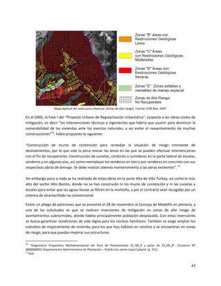 Mapa Aptitud del suelo para urbanizar (Zonas de alto riesgo). Fuente: COR Alta. 2007.

En el 2005, la Fase I del “Proyecto Urbano de Regularización Urbanística”, respecto a las obras civiles de
mitigación, es decir “las intervenciones técnicas e ingenieriles que habría que asumir para disminuir la
vulnerabilidad de las viviendas ante los eventos naturales, y así evitar el reasentamiento de muchas
construcciones”52, había propuesto lo siguiente:

“Construcción de muros de contención para remediar la situación de riesgo inminente de
deslizamientos, por lo que vale la pena revisar las áreas en las que se pueden efectuar intervenciones
con el fin de recuperarlas. Construcción de cunetas, cordones y sumideros en la parte lateral de escalas,
senderos y en algunas vías, así como reemplazar los senderos en tierra por senderos en concreto con sus
respectivas obras de drenaje. Se debe realizar además mantenimiento a las obras existentes”. 53

Sin embargo poco a nada se ha realizado de estas obras en la parte Alta de Villa Turbay, así como lo más
alto del sector Alto Bonito, donde no se han construido ni los muros de contención y ni las cunetas y
escalas para evitar que las aguas lluvias se filtren en la montaña, y por el contrario sean recogidas por un
sistema de alcantarillado no convencional.

Existe un pliego de peticiones que se presentó el 28 de noviembre al Concejo de Medellín en plenaria, y
una de las solicitudes es que se realicen inversiones de mitigación en zonas de alto riesgo de
asentamientos subnormales, donde habita principalmente población desplazada. Con estas inversiones
se busca garantizar condiciones de vida digna para los núcleos familiares. También se exige ampliar los
subsidios de mejoramiento de vivienda, para los que hoy habitan en ranchos y se encuentran en zonas
de riesgo, para que puedan mejorar sus estructuras.

52
    “Diagnóstico Propositivo Multidimensional del Área de Planeamiento Z3_MI_9 y parte de Z3_MI_8”. Convenio Nº
4800000855 Departamento Administrativo de Planeación – Politécnico Jaime Isaza Cadavid. (p. 311).
53
   Ibíd.


                                                                                                            47
 