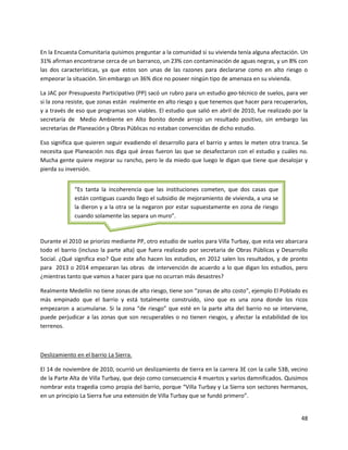 En la Encuesta Comunitaria quisimos preguntar a la comunidad si su vivienda tenía alguna afectación. Un
31% afirman encontrarse cerca de un barranco, un 23% con contaminación de aguas negras, y un 8% con
las dos características, ya que estos son unas de las razones para declararse como en alto riesgo o
empeorar la situación. Sin embargo un 36% dice no poseer ningún tipo de amenaza en su vivienda.

La JAC por Presupuesto Participativo (PP) sacó un rubro para un estudio geo-técnico de suelos, para ver
si la zona resiste, que zonas están realmente en alto riesgo y que tenemos que hacer para recuperarlos,
y a través de eso que programas son viables. El estudio que salió en abril de 2010, fue realizado por la
secretaría de Medio Ambiente en Alto Bonito donde arrojo un resultado positivo, sin embargo las
secretarias de Planeación y Obras Públicas no estaban convencidas de dicho estudio.

Eso significa que quieren seguir evadiendo el desarrollo para el barrio y antes le meten otra tranca. Se
necesita que Planeación nos diga qué áreas fueron las que se desafectaron con el estudio y cuáles no.
Mucha gente quiere mejorar su rancho, pero le da miedo que luego le digan que tiene que desalojar y
pierda su inversión.


             “Es tanta la incoherencia que las instituciones cometen, que dos casas que
             están contiguas cuando llego el subsidio de mejoramiento de vivienda, a una se
             la dieron y a la otra se la negaron por estar supuestamente en zona de riesgo
             cuando solamente las separa un muro”.



Durante el 2010 se priorizo mediante PP, otro estudio de suelos para Villa Turbay, que esta vez abarcara
todo el barrio (incluso la parte alta) que fuera realizado por secretaria de Obras Públicas y Desarrollo
Social. ¿Qué significa eso? Que este año hacen los estudios, en 2012 salen los resultados, y de pronto
para 2013 o 2014 empezaran las obras de intervención de acuerdo a lo que digan los estudios, pero
¿mientras tanto que vamos a hacer para que no ocurran más desastres?

Realmente Medellín no tiene zonas de alto riesgo, tiene son “zonas de alto costo”, ejemplo El Poblado es
más empinado que el barrio y está totalmente construido, sino que es una zona donde los ricos
empezaron a acumularse. Si la zona “de riesgo” que esté en la parte alta del barrio no se interviene,
puede perjudicar a las zonas que son recuperables o no tienen riesgos, y afectar la estabilidad de los
terrenos.



Deslizamiento en el barrio La Sierra.

El 14 de noviembre de 2010, ocurrió un deslizamiento de tierra en la carrera 3E con la calle 53B, vecino
de la Parte Alta de Villa Turbay, que dejo como consecuencia 4 muertos y varios damnificados. Quisimos
nombrar esta tragedia como propia del barrio, porque “Villa Turbay y La Sierra son sectores hermanos,
en un principio La Sierra fue una extensión de Villa Turbay que se fundó primero”.


                                                                                                     48
 