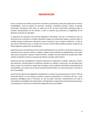 PRESENTACIÓN


Este es un ejercicio de análisis y proyección comunitaria, enriquecido a partir de la aplicación de técnicas
metodológicas como los grupos de discusión, encuestas, asambleas barriales, talleres, recorridos
territoriales, entrevistas, entre otros. Se realiza con el fin de tener información actualizada sobre la
situación socioeconómica de las familias y como un ejercicio que promueva la exigibilidad de los
derechos en pro de una vida digna.

La propuesta de realización del presente Diagnóstico Comunitario nace de la necesidad de que los
territorios que se articulan en la Mesa Interbarrial, tengan una información propia y concreta sobre su
realidad, porque consideramos importante conocer muy bien lo que se quiere transformar. La idea es
que toda la información que se recogió nos sirva para cuando hallan posibles proyectos tengamos de
dónde cogernos y argumentar las propuestas.

Esperamos que la comunidad que lo lea se sienta identificada con su territorio y así mismo empecemos a
encontrarnos con nuestros vecinos y amigos a analizar cómo continúan las problemáticas, pero sobre
todo cómo arrancamos a planear nuestro territorio. También sirve de material de estudio para todos
aquellos estudiantes y lectores en general que deseen consultar sobre el barrio.

Esperemos que esta investigación la sepamos aprovechar y empecemos a trabajar unidos por el barrio
que queremos, transformando las condiciones actuales de pobreza y miseria por una vida digna para
todos, es decir con vivienda sin ningún tipo de riesgos, servicios públicos domiciliarios (especialmente el
alcantarillado), con buenas vías de acceso (senderos pavimentados), con salud, educación y viviendo en
paz y tranquilidad.

A partir de este ejercicio de diagnóstico empezaremos a construir las propuestas para un futuro “Plan de
Desarrollo Barrial”, ya que después reconocer nuestras problemáticas, es necesario dar pie a unos
proyectos estratégicos para el territorio, en aras de poder solucionar conjuntamente con toda la
comunidad las necesidades más apremiantes, y fortaleciendo la organización comunitaria para potenciar
su participación e incidencia en el desarrollo integral de estas comunidades.




                                                                                                          4
 